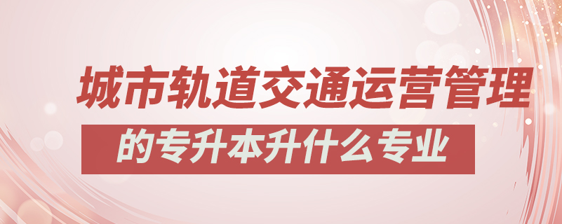 城市軌道交通運(yùn)營管理的專升本升什么專業(yè)