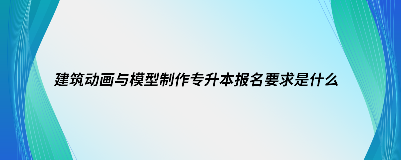 建筑動畫與模型制作專升本報名要求是什么