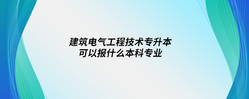 建筑電氣工程技術(shù)專升本可以報(bào)什么本科專業(yè)