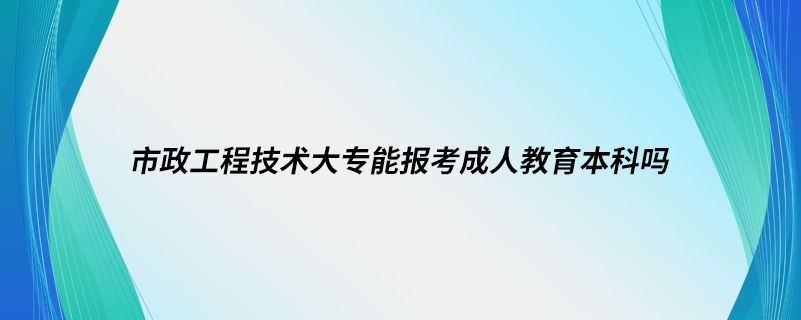 市政工程技術(shù)大專能報(bào)考成人教育本科嗎