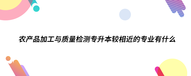 農(nóng)產(chǎn)品加工與質(zhì)量檢測專升本較相近的專業(yè)有什么