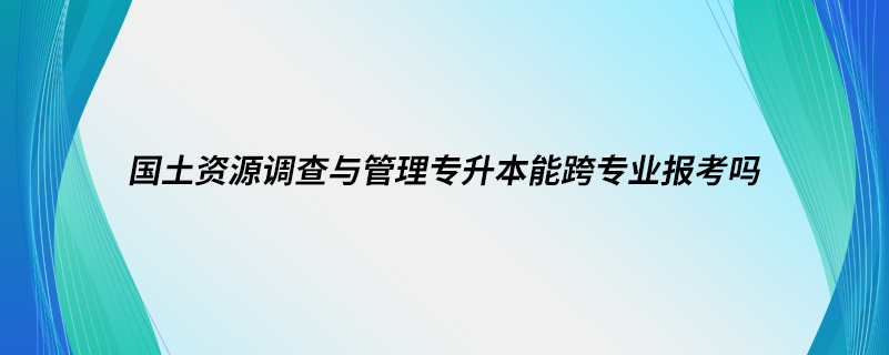 國土資源調查與管理專升本能跨專業(yè)報考嗎