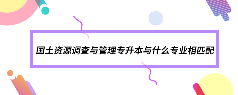 國土資源調(diào)查與管理專升本與什么專業(yè)相匹配