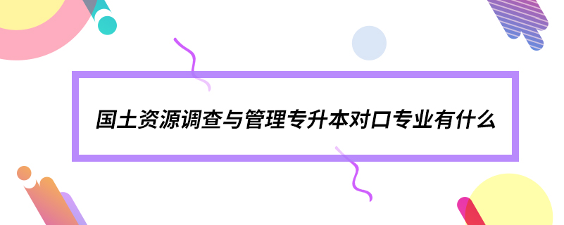 國(guó)土資源調(diào)查與管理專升本對(duì)口專業(yè)有什么