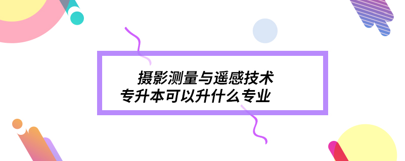 攝影測量與遙感技術專升本可以升什么專業(yè)