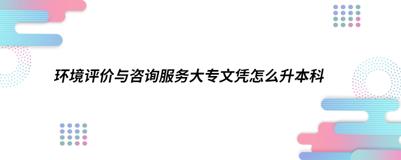 環(huán)境評價與咨詢服務(wù)大專文憑怎么升本科