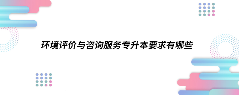 ?環(huán)境評價與咨詢服務專升本要求有哪些