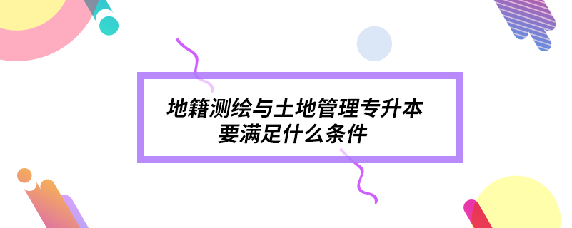 地籍測繪與土地管理專升本要滿足什么條件