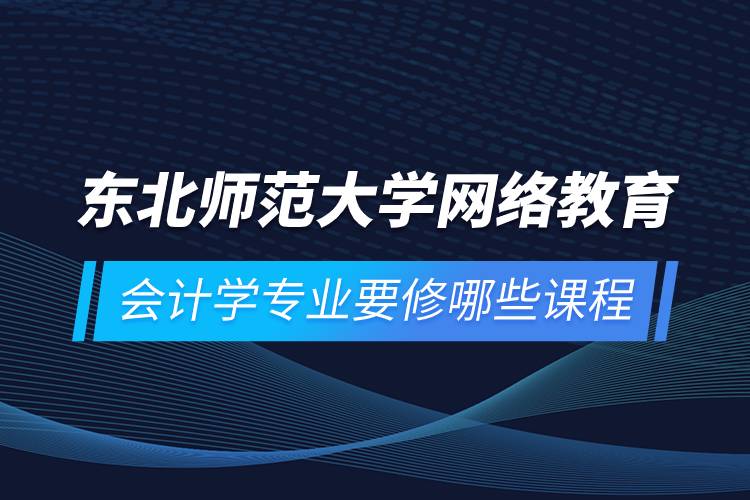 東北師范大學(xué)網(wǎng)絡(luò)教育會計學(xué)專業(yè)要修哪些課程