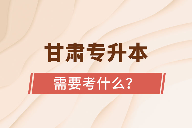 甘肅專升本需要考什么？