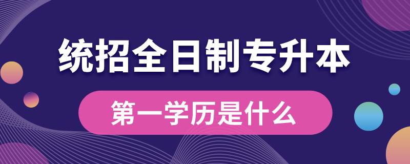 統(tǒng)招全日制專升本第一學(xué)歷是什么