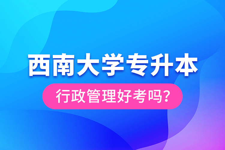 西南大學(xué)專升本行政管理好考嗎？