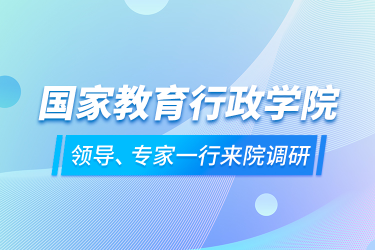 國家教育行政學院領(lǐng)導、專家一行來院調(diào)研