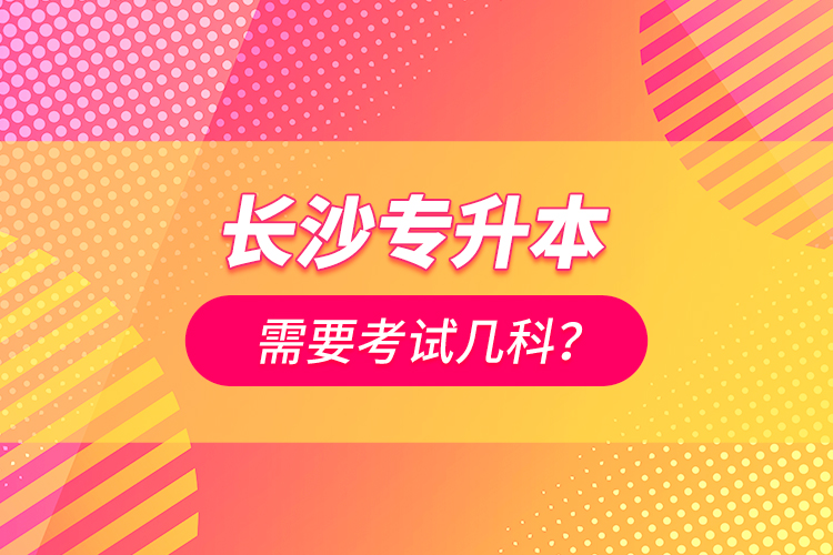 長(zhǎng)沙專升本需要考試幾科？