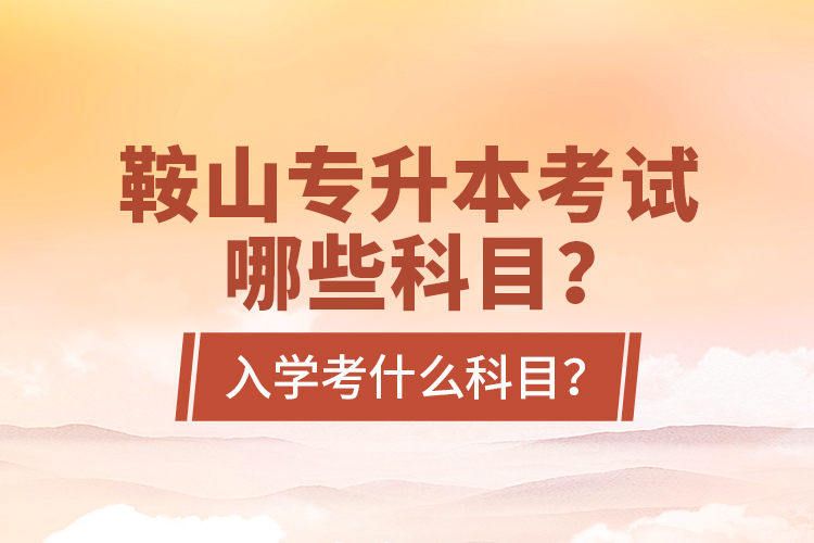 鞍山專升本考試哪些科目？入學(xué)考什么科目？