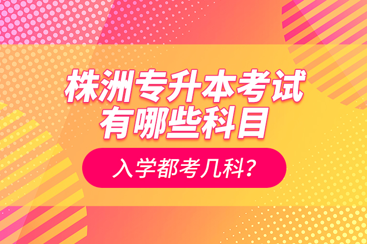 株洲專升本考試有哪些科目？入學(xué)都考幾科？