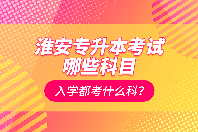 淮安專升本考試哪些科目？入學(xué)都考什么科？