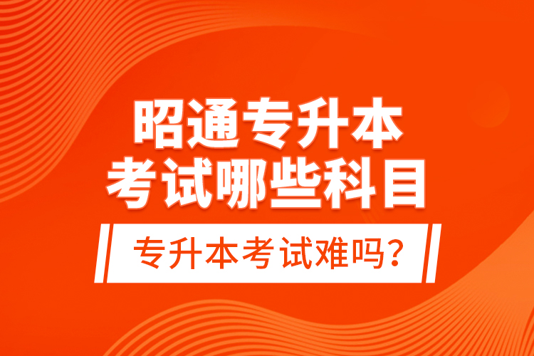 昭通專升本考試哪些科目？專升本考試難嗎？