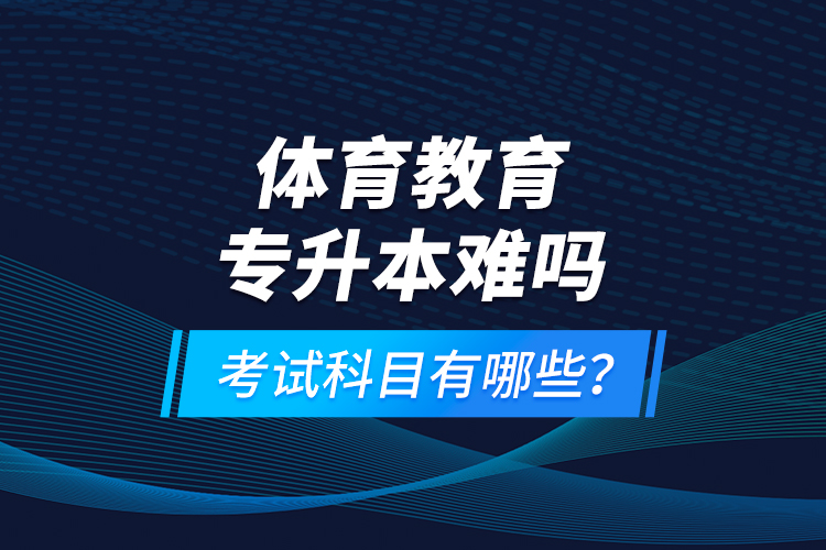 體育教育專升本難嗎？考試科目有哪些？