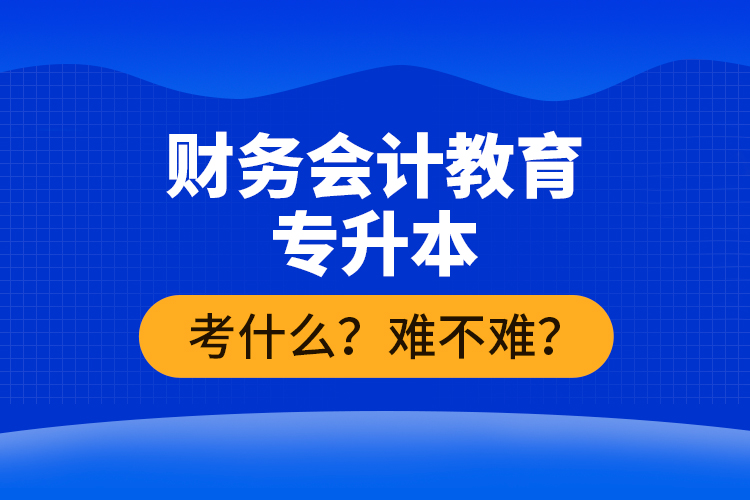 財務(wù)會計教育專升本考什么？難不難？