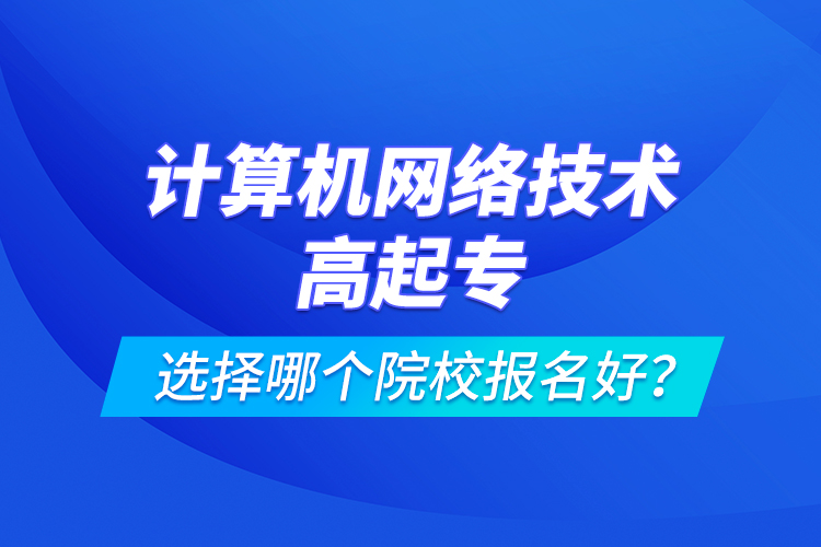 計算機網絡技術高起專選擇哪個院校報名好？