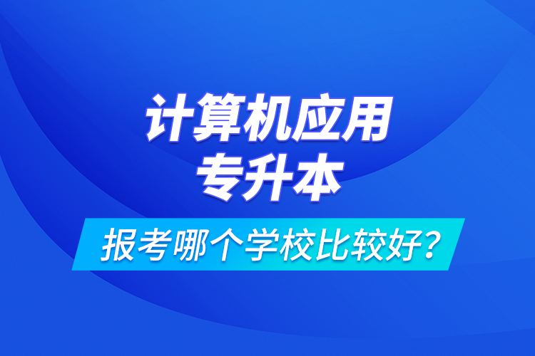 計(jì)算機(jī)應(yīng)用專升本報(bào)考哪個(gè)學(xué)校比較好？