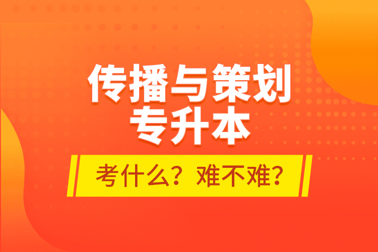 傳播與策劃專升本考什么？難不難？