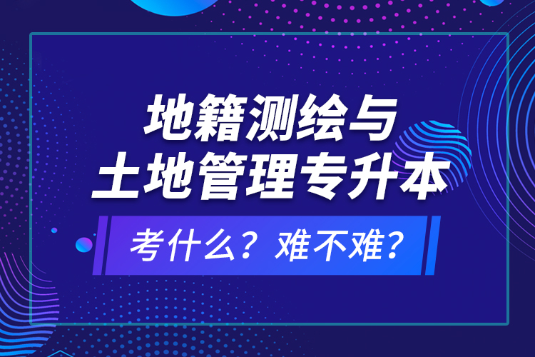 地籍測繪與土地管理專升本考什么？難不難？