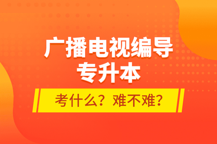 廣播電視編導(dǎo)專(zhuān)升本考什么？難不難？