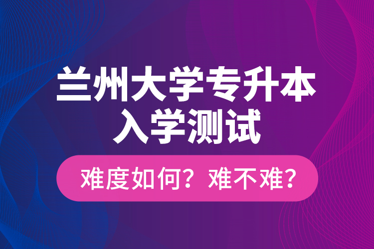 蘭州大學(xué)專升本入學(xué)測(cè)試難度如何？難不難？