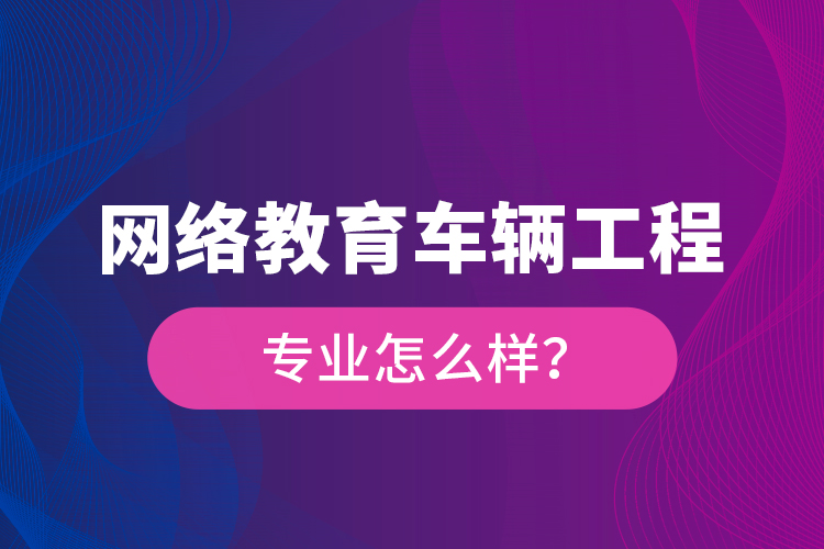 網(wǎng)絡(luò)教育車輛工程專業(yè)怎么樣？