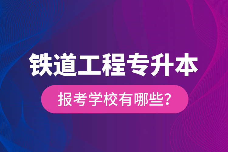 鐵道工程專升本報(bào)考學(xué)校有哪些？