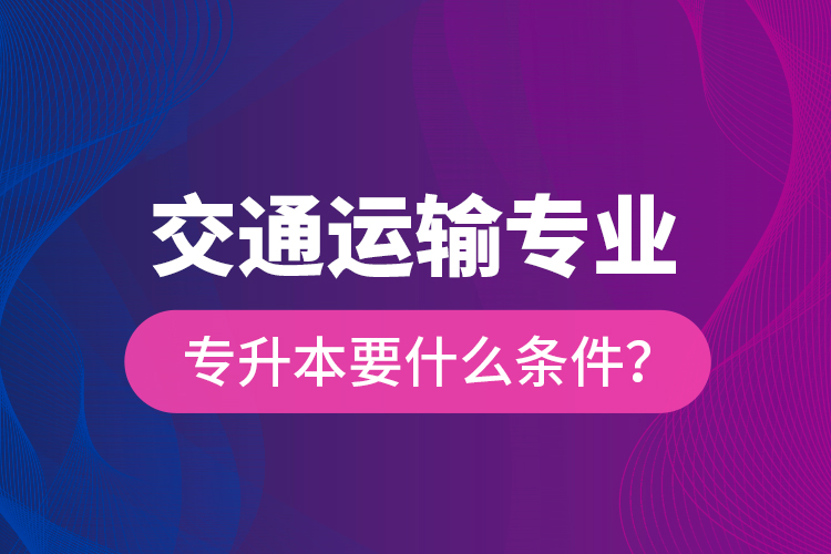  交通運(yùn)輸專業(yè)專升本要什么條件？