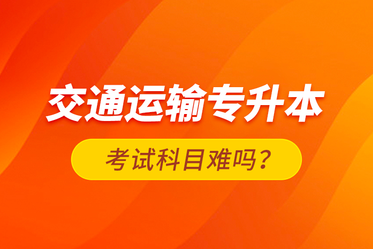 交通運(yùn)輸專升本考試科目難嗎？