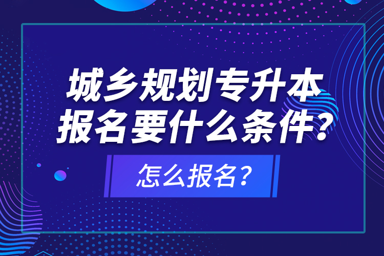 城鄉(xiāng)規(guī)劃專(zhuān)升本報(bào)名要什么條件？怎么報(bào)名？