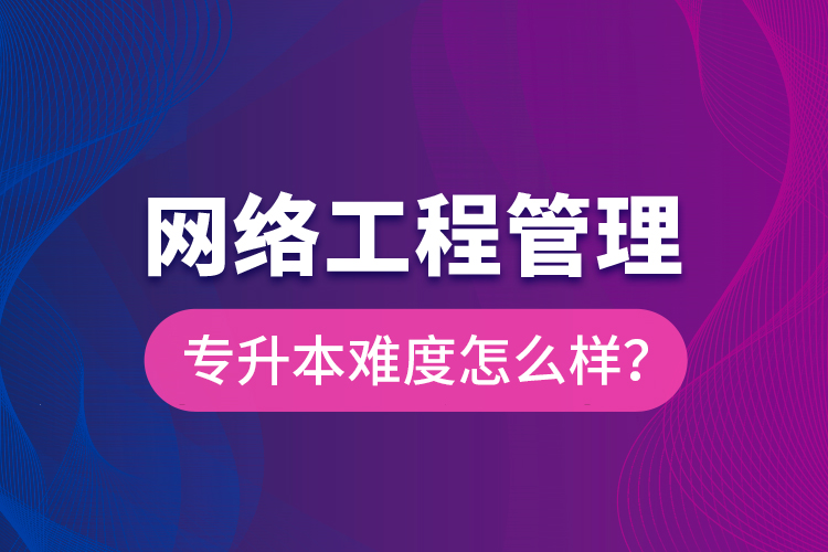 網(wǎng)絡(luò)工程管理專升本難度怎么樣？