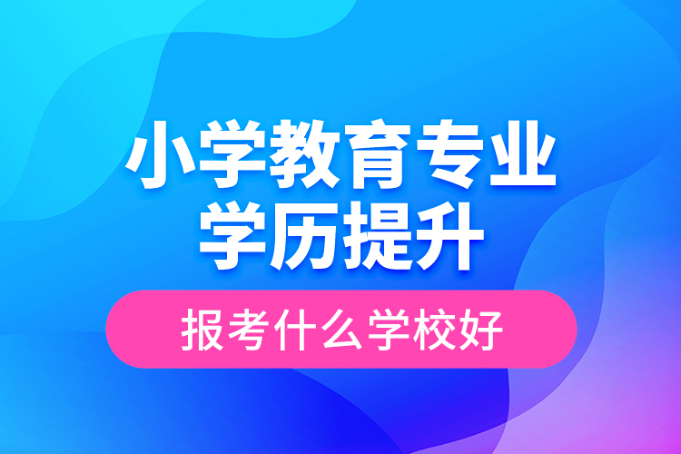 小學(xué)教育專業(yè)學(xué)歷提升報(bào)考什么學(xué)校好