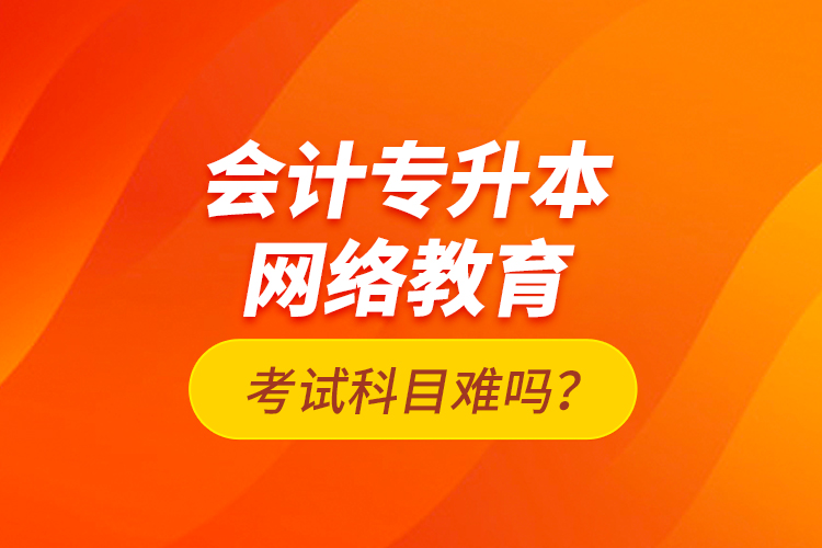 會(huì)計(jì)專升本網(wǎng)絡(luò)教育考試科目難嗎？