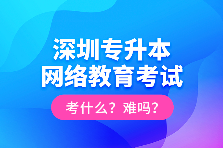 深圳專升本網(wǎng)絡(luò)教育考試考什么？難嗎？