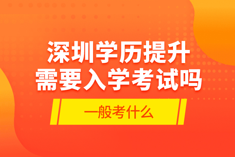 深圳學歷提升需要入學考試嗎?一般考什么?