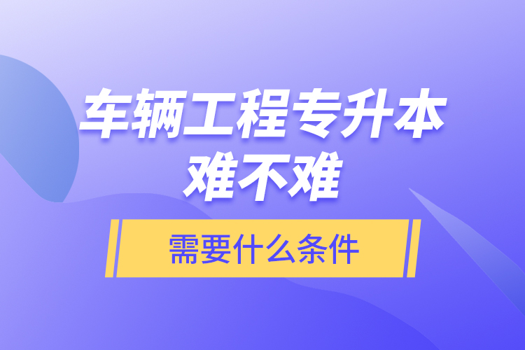 車輛工程專升本難不難？需要什么條件？