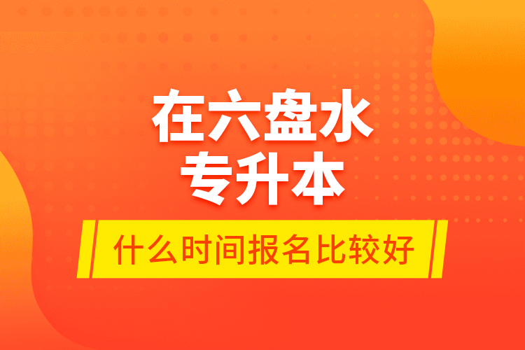 在六盤水專升本什么時間報名比較好？