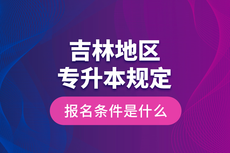 吉林地區(qū)專升本規(guī)定的報名條件是什么？