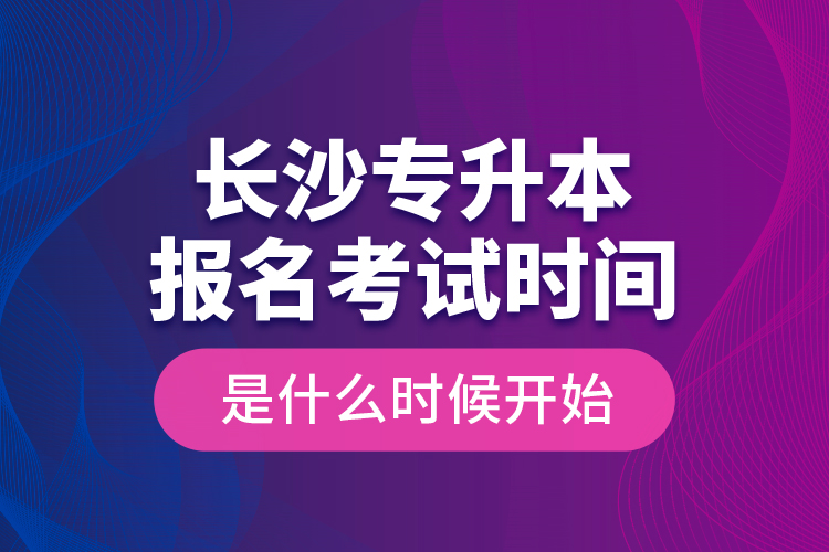 長沙專升本報名考試時間是什么時候開始？