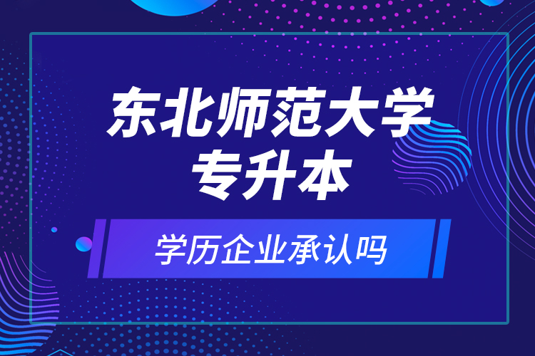 東北師范大學(xué)專升本的學(xué)歷企業(yè)承認(rèn)嗎？