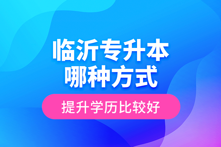 臨沂專升本哪種方式提升學歷比較好？