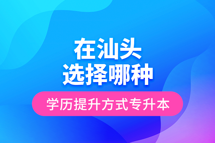 在汕頭選擇哪種學(xué)歷提升方式專升本？