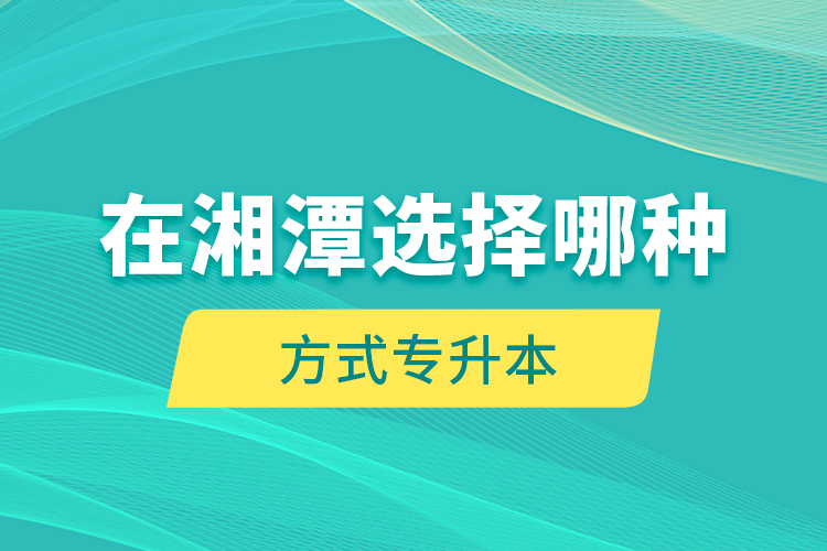 在湘潭選擇哪種方式專升本？