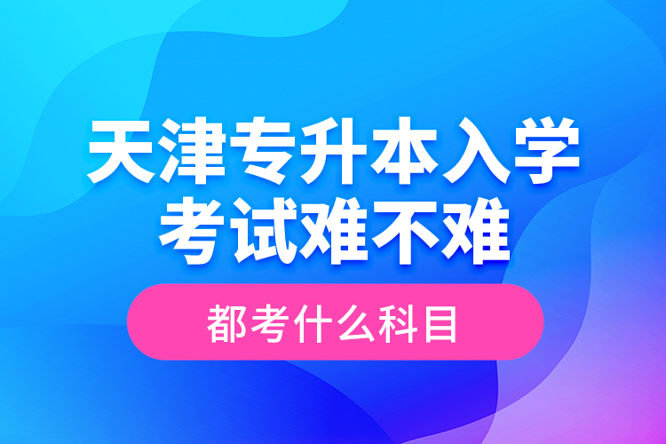 天津專升本入學考試難不難，都考什么科目？