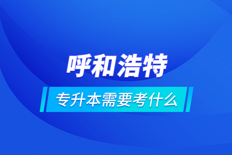 呼和浩特專升本需要考什么？